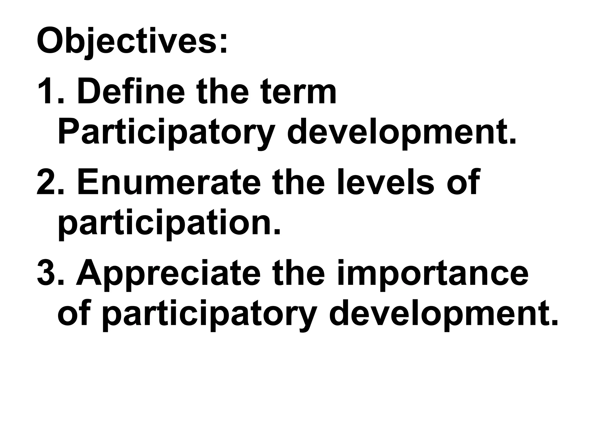 Objectives:
1. Define the term
Participatory development.
2. Enumerate the levels of
participation.
3. Appreciate the importance
of participatory development.
 
