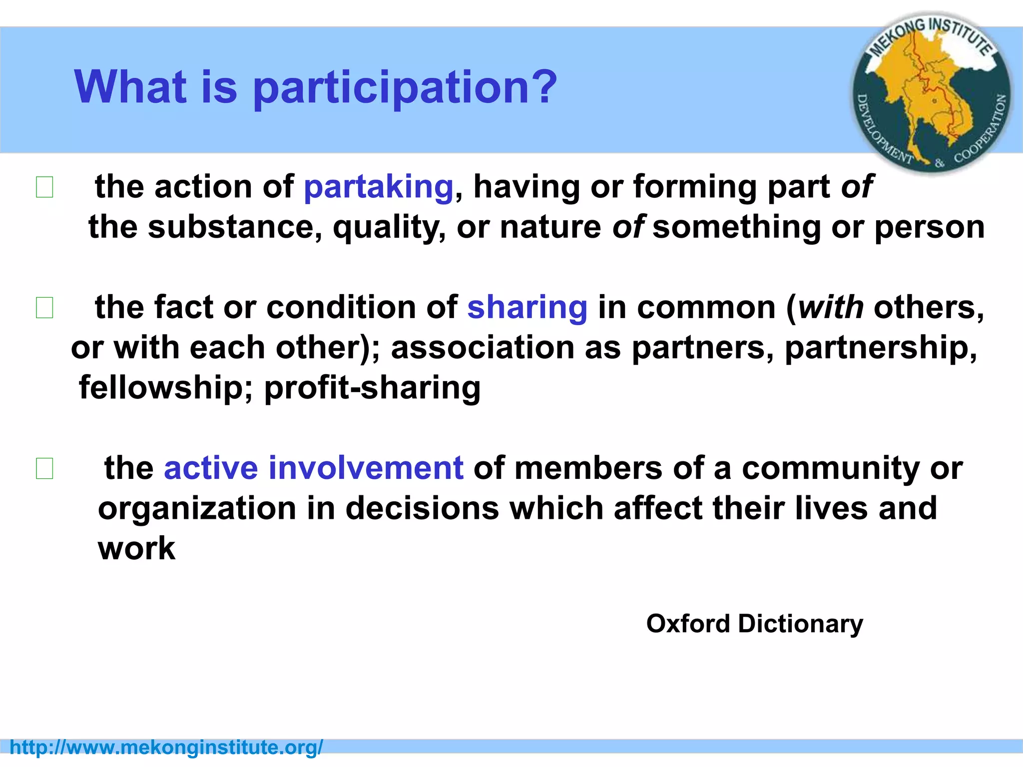 What is participation?
http://www.mekonginstitute.org/
􀂉 the action of partaking, having or forming part of
the substance, quality, or nature of something or person
􀂉 the fact or condition of sharing in common (with others,
or with each other); association as partners, partnership,
fellowship; profit-sharing
􀂉 the active involvement of members of a community or
organization in decisions which affect their lives and
work
Oxford Dictionary
 