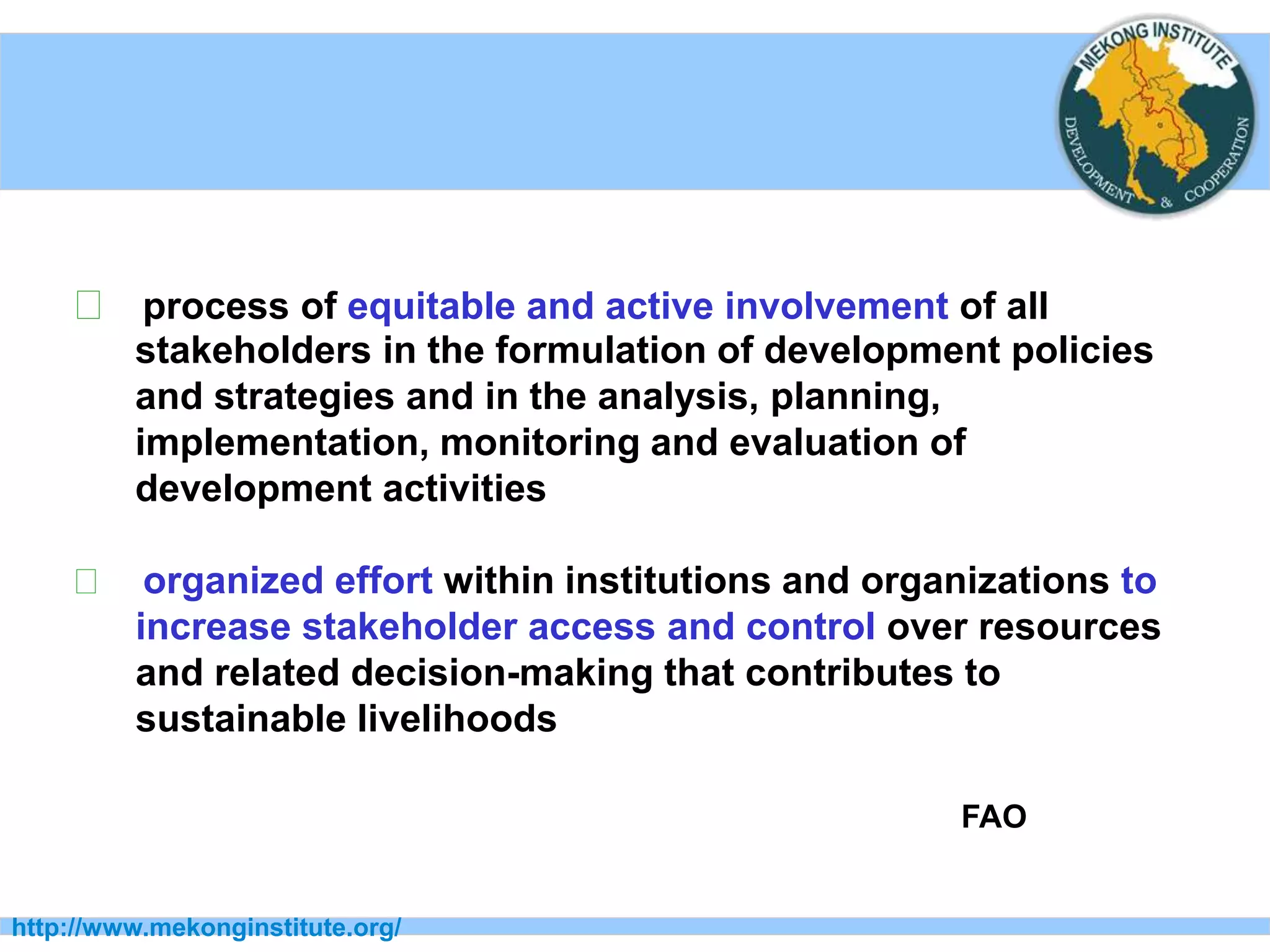 http://www.mekonginstitute.org/
􀂉 process of equitable and active involvement of all
stakeholders in the formulation of development policies
and strategies and in the analysis, planning,
implementation, monitoring and evaluation of
development activities
􀂉 organized effort within institutions and organizations to
increase stakeholder access and control over resources
and related decision-making that contributes to
sustainable livelihoods
FAO
 