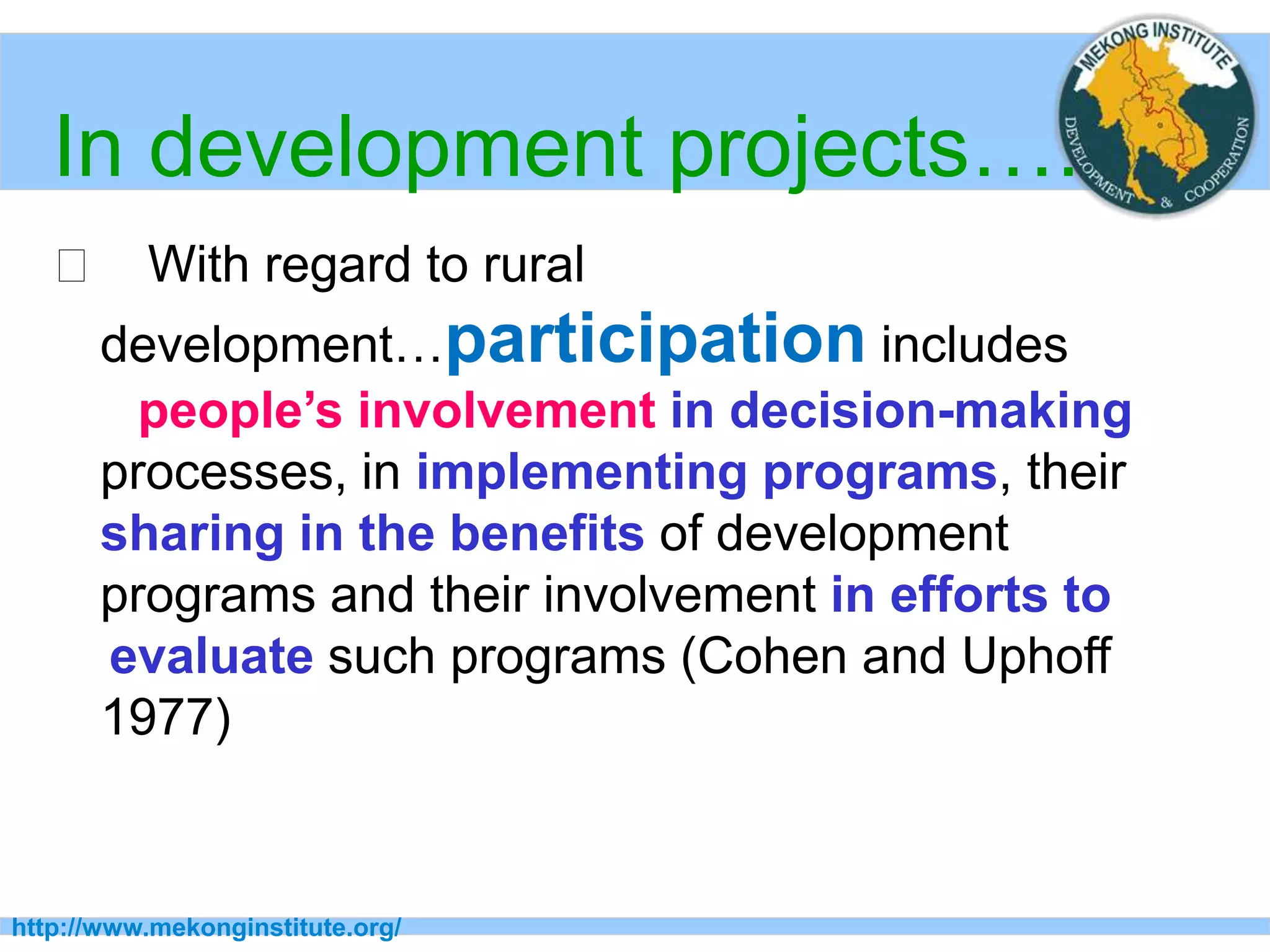 http://www.mekonginstitute.org/
In development projects….
􀂄 With regard to rural
development…participation includes
people’s involvement in decision-making
processes, in implementing programs, their
sharing in the benefits of development
programs and their involvement in efforts to
evaluate such programs (Cohen and Uphoff
1977)
 