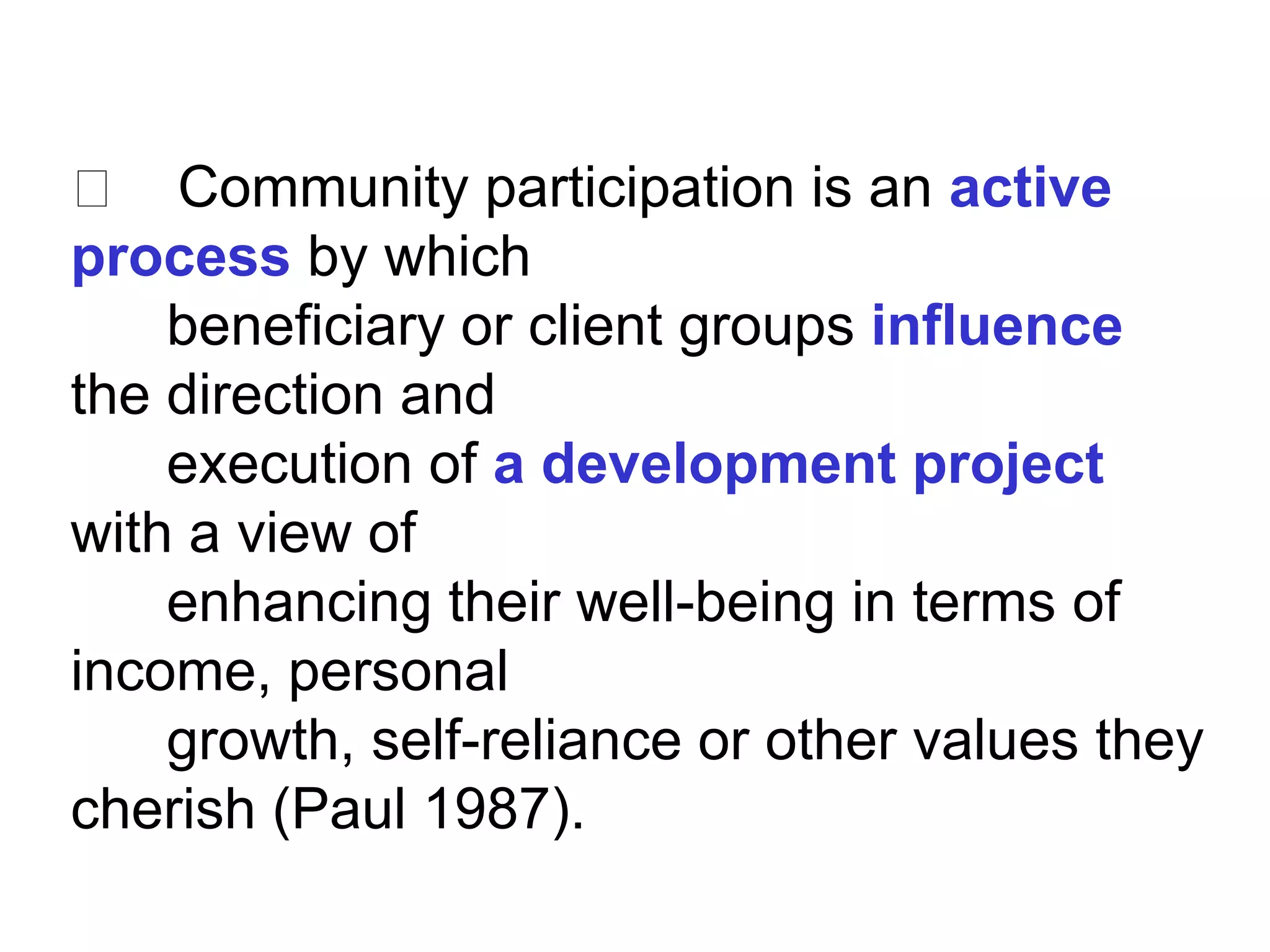 􀂄 Community participation is an active
process by which
beneficiary or client groups influence
the direction and
execution of a development project
with a view of
enhancing their well-being in terms of
income, personal
growth, self-reliance or other values they
cherish (Paul 1987).
 