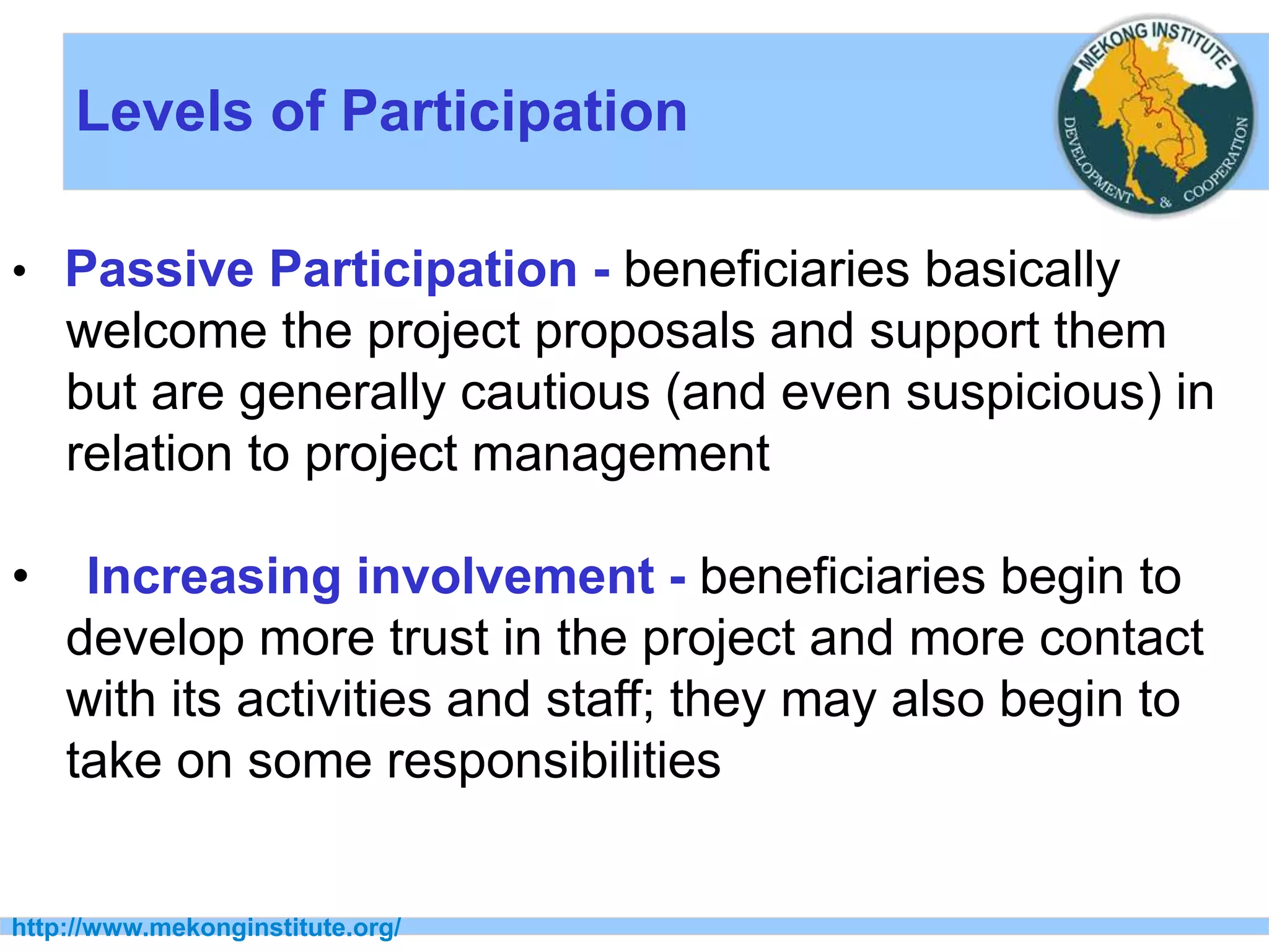 Levels of Participation
http://www.mekonginstitute.org/
• Passive Participation - beneficiaries basically
welcome the project proposals and support them
but are generally cautious (and even suspicious) in
relation to project management
• Increasing involvement - beneficiaries begin to
develop more trust in the project and more contact
with its activities and staff; they may also begin to
take on some responsibilities
 
