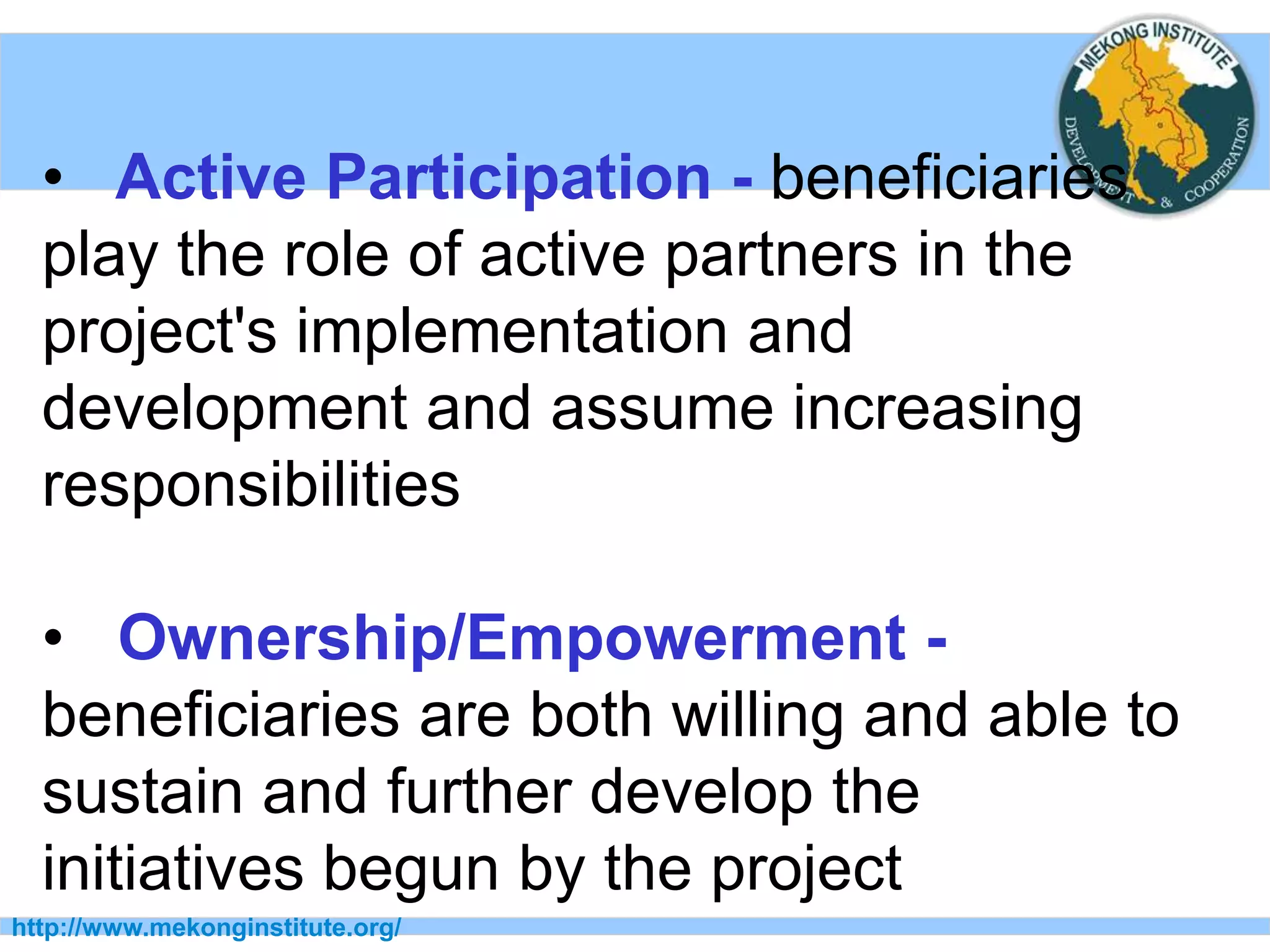 http://www.mekonginstitute.org/
• Active Participation - beneficiaries
play the role of active partners in the
project's implementation and
development and assume increasing
responsibilities
• Ownership/Empowerment -
beneficiaries are both willing and able to
sustain and further develop the
initiatives begun by the project
 