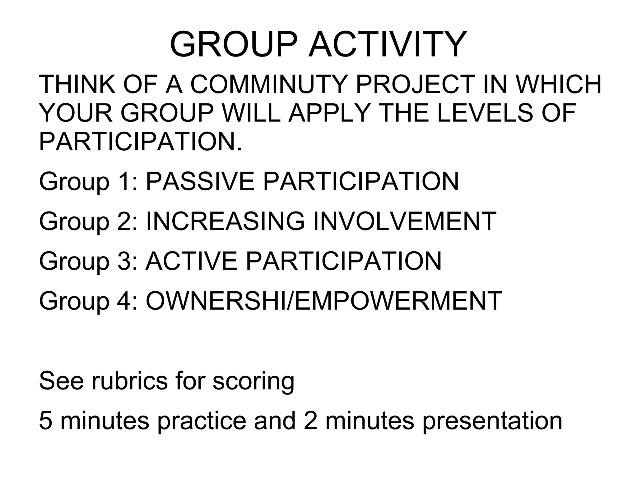 GROUP ACTIVITY
THINK OF A COMMINUTY PROJECT IN WHICH
YOUR GROUP WILL APPLY THE LEVELS OF
PARTICIPATION.
Group 1: PASSIVE PARTICIPATION
Group 2: INCREASING INVOLVEMENT
Group 3: ACTIVE PARTICIPATION
Group 4: OWNERSHI/EMPOWERMENT
See rubrics for scoring
5 minutes practice and 2 minutes presentation
 