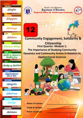 Republic of the Philippines
Department of Education
Regional Office IX, Zamboanga Peninsula
Community Engagement, Solidarity &
Citizenship
First Quarter- Module 1:
The Importance of Studying Community
Dynamics and Community Action in Relation to
Applied Social Sciences
Zest for Progress
Zeal of Partnership
12
Name of Learner: ___________________________
Grade & Section: ___________________________
Name of School: ___________________________
 