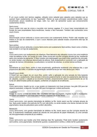 10




É um couro curtido com taninos vegetais, utilizado como cabedal para calçados para calçados que se
queiram fazer acabamentos do tipo "queimado". Dentre as suas principais características estão: toque
encartonado, pouca resistência ao rasgo, calor, luz, além de apresentar quase que exclusivamente
acabamentos Anilina.

Semi-cromo
Couro curtido com sais de cromo e recurtido com taninos vegetais. É o couro mais comercializado em
função de suas propriedades físico-mecânicas, maciez e fácil manuseio. Também são conhecidos como
couro Cromo.

Anilina
Denominação comum atribuída a couros semi-cromo com acabamento Anilina. Porém vale ressaltar que
Anilina é um tipo de acabamento, e que o couro Atanado para cabedal recebe unicamente este tipo de
acabamento.

Semi-anilina
Denominação comum atribuída a couros Semi-cromo com acabamento Semi-anilina. Assim como o Anilina,
este também é um tipo de acabamento.

Naco
Couro semi-cromo com acabamento de cobertura. Para fabricá-lo são utilizados couros com uma insidência
maior de defeitos na flor, em função do custo. Estes couros tem sua flor corrigida através de lixa, recebendo
após uma camada de pigmentos. O Naco recebe uma estampagem que pode imitar superfície de uma pele,
ou ainda receber uma estampa denominada de pólvora. Este acabamento é concluído com a aplicação de
camada de resinas (nitrocelulose, ou poliuretano, ou butirato de celulose, ou ainda resinas acrílicas).

Box
Semelhante ao couro Naco, porém é mais encartonado, geralmente recebendo uma estampa lisa, o que
proporciona alto brilho. A camada de pigmentação caracteríza-se por ser mais densa que o Naco.

Ruboff (couro Antik)
O Rubof tem sua origem de um couro Box, porém sofre a aplicação de uma camada de tinta bastante
escura sobre o acabamento. Esta camada é removida posteriormente no setor de acabamento das fábricas
de calçados, quando o calçado já se encontra montado, proporcionando assim o aparecimento da cor de
fundo em determinadas partes do calçado, conferindo um aspecto de envelhecido.

Nubuk
Couro semi-cromo, tingido na cor, e que recebe um tratamento com lixas (primeiro: lixa grão 220 para dar
aspecto aveludado; e segundo: lixa grão 380 para homogenizar o efeito escrevente.

Camurção
Raspa de couros curtidos ao cromo. São recurtidos com taninos vegetais, tingidos na cor e engraxados.
Recebem um tratamento com lixas para melhorar o aspecto visual das fibras.

Verniz
Couro semi-cromo, com grande intensidade de defeitos na flor, tendo assim sua flor corrigida através de
lixa. Após pode receber uma película de PU com alto-brilho, ou ainda receber uma densa camada de tinta
pigmentada e lacas de poliuretano para conferir alto-brilho.

Metalizado
Couro semi-cromo, com grande intensidade de defeitos na flor, tendo assim sua flor corrigida através de
lixa. O acabamento metalizado poderá ser através de uma película de papel metalizado, ou uma camada
de tinta pigmentada composta de pó metálico.

Relax
Couro semi-cromo que recebe uma forte estampa (tipo flor quebrada). Pode tanto receber acabamento
semi-anilina, como pigmentado. Geralmente quando o acabamento é anilina, o efeito de flor quebrada é


                                             CESCA Consultoria em Gestão de Processos |             10
 