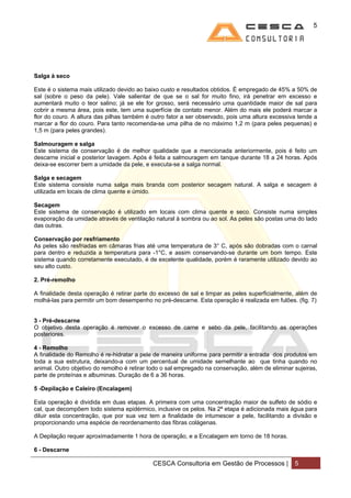 5




Salga à seco

Este é o sistema mais utilizado devido ao baixo custo e resultados obtidos. É empregado de 45% a 50% de
sal (sobre o peso da pele). Vale salientar de que se o sal for muito fino, irá penetrar em excesso e
aumentará muito o teor salino; já se ele for grosso, será necessário uma quantidade maior de sal para
cobrir a mesma área, pois este, tem uma superfície de contato menor. Além do mais ele poderá marcar a
flor do couro. A altura das pilhas também é outro fator a ser observado, pois uma altura excessiva tende a
marcar a flor do couro. Para tanto recomenda-se uma pilha de no máximo 1,2 m (para peles pequenas) e
1,5 m (para peles grandes).

Salmouragem e salga
Este sistema de conservação é de melhor qualidade que a mencionada anteriormente, pois é feito um
descarne inicial e posterior lavagem. Após é feita a salmouragem em tanque durante 18 a 24 horas. Após
deixa-se escorrer bem a umidade da pele, e executa-se a salga normal.

Salga e secagem
Este sistema consiste numa salga mais branda com posterior secagem natural. A salga e secagem é
utilizada em locais de clima quente e úmido.

Secagem
Este sistema de conservação é utilizado em locais com clima quente e seco. Consiste numa simples
evaporação da umidade através de ventilação natural à sombra ou ao sol. As peles são postas uma do lado
das outras.

Conservação por resfriamento
As peles são resfriadas em câmaras frias até uma temperatura de 3° C, após são dobradas com o carnal
para dentro e reduzida a temperatura para -1°C, e assim conservando-se durante um bom tempo. Este
sistema quando corretamente executado, é de excelente qualidade, porém é raramente utilizado devido ao
seu alto custo.

2. Pré-remolho

A finalidade desta operação é retirar parte do excesso de sal e limpar as peles superficialmente, além de
molhá-las para permitir um bom desempenho no pré-descarne. Esta operação é realizada em fulões. (fig. 7)


3 - Pré-descarne
O objetivo desta operação é remover o excesso de carne e sebo da pele, facilitando as operações
posteriores.

4 - Remolho
A finalidade do Remolho é re-hidratar a pele de maneira uniforme para permitir a entrada dos produtos em
toda a sua estrutura, deixando-a com um percentual de umidade semelhante ao que tinha quando no
animal. Outro objetivo do remolho é retirar todo o sal empregado na conservação, além de eliminar sujeiras,
parte de proteínas e albuminas. Duração de 6 a 36 horas.

5 -Depilação e Caleiro (Encalagem)

Esta operação é dividida em duas etapas. A primeira com uma concentração maior de sulfeto de sódio e
cal, que decompõem todo sistema epidérmico, inclusive os pelos. Na 2ª etapa é adicionada mais água para
diluir esta concentração, que por sua vez tem a finalidade de intumescer a pele, facilitando a divisão e
proporcionando uma espécie de reordenamento das fibras colágenas.

A Depilação requer aproximadamente 1 hora de operação, e a Encalagem em torno de 18 horas.

6 - Descarne

                                            CESCA Consultoria em Gestão de Processos |            5
 