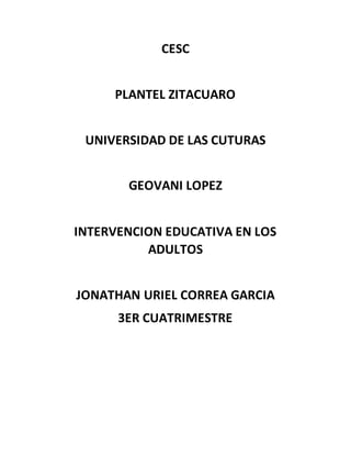 CESC
PLANTEL ZITACUARO
UNIVERSIDAD DE LAS CUTURAS
GEOVANI LOPEZ
INTERVENCION EDUCATIVA EN LOS
ADULTOS
JONATHAN URIEL CORREA GARCIA
3ER CUATRIMESTRE
 