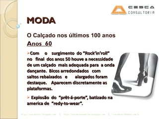 MODA O Calçado nos últimos 100 anos Anos  60 Com  o  surgimento  do “Rock’in’roll”  no  final  dos anos 50 houve a necessidade de um calçado  mais adequada para  a onda dançante.  Bicos arredondados  com  saltos rebaixados  e  alargados foram  destaque.  Aparecem discretamente as plataformas. Explosão  do  “prêt-á-porte”, batizado na  america de  “redy-to-wear”. 