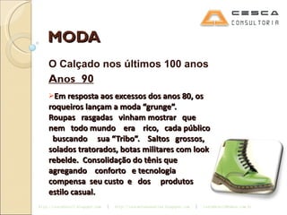 MODA O Calçado nos últimos 100 anos Anos  90 Em resposta aos excessos dos anos 80, os roqueiros lançam a moda “grunge”.  Roupas  rasgadas  vinham mostrar  que  nem  todo mundo  era  rico,  cada público  buscando  sua “Tribo”.  Saltos  grossos, solados tratorados, botas militares com look rebelde.  Consolidação do tênis que agregando  conforto  e tecnologia  compensa  seu custo  e  dos  produtos estilo casual. 