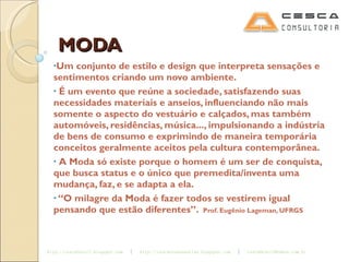 MODA Um conjunto de estilo e design que interpreta sensações e sentimentos criando um novo ambiente. É um evento que reúne a sociedade, satisfazendo suas necessidades materiais e anseios, influenciando não mais somente o aspecto do vestuário e calçados, mas também automóveis, residências, música..., impulsionando a indústria de bens de consumo e exprimindo de maneira temporária conceitos geralmente aceitos pela cultura contemporânea. A Moda só existe porque o homem é um ser de conquista, que busca status e o único que premedita/inventa uma mudança, faz, e se adapta a ela. “ O milagre da Moda é fazer todos se vestirem igual pensando que estão diferentes”.  Prof. Eugênio Lageman, UFRGS 