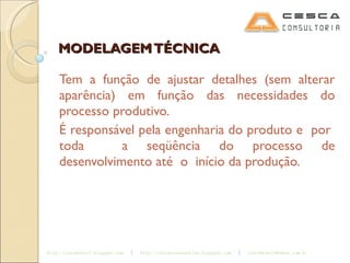 MODELAGEM TÉCNICA Tem a função de ajustar detalhes (sem alterar aparência) em função das necessidades do processo produtivo. É responsável pela engenharia do produto e  por  toda  a seqüência do processo de desenvolvimento até  o  início da produção.  