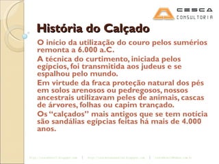 História do Calçado O início da utilização do couro pelos sumérios remonta a 6.000 a.C. A técnica do curtimento, iniciada pelos egípcios, foi transmitida aos judeus e se espalhou pelo mundo. Em virtude da fraca proteção natural dos pés em solos arenosos ou pedregosos, nossos ancestrais utilizavam peles de animais, cascas de árvores, folhas ou capim trançado. Os “calçados” mais antigos que se tem notícia são sandálias egípcias feitas há mais de 4.000 anos. 