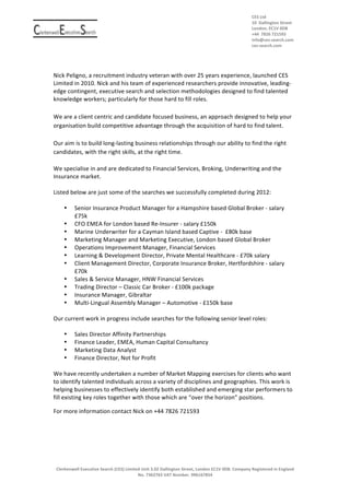 CES	
 Ltd	
 	
 
                                                                                          	
 	
 	
 	
 	
 	
 	
 	
 	
 	
 	
 	
 	
 	
 	
 	
 	
 	
 	
 	
 	
 	
 	
 	
 	
 	
 	
 	
 	
 	
 	
 	
 	
 	
 	
 	
 	
 	
 	
 	
 	
 	
 	
 	
 	
 	
 	
 	
 	
 	
 	
 	
 	
 	
 	
 	
 	
 	
 	
 	
 	
 	
 	
 	
 	
 	
 	
 	
 	
 	
 	
 	
 	
 	
 	
 	
 	
 	
 	
 	
 D	
 allington	
 	
 S	
 treet	
 
                                                                                                                                                                                                                                                                                                                                                                                          10	
  	
 	
  	
 	
 	
 	
 	
 	
 	
 	
 	
 	
 	
 	
 	
 	
 	
 	
  	
  	
 	
 	
 	
 
                                                                                          	
 	
 	
 	
 	
 	
 	
 	
 	
 	
 	
 	
 	
 	
 	
 	
 	
 	
 	
 	
 	
 	
 	
 	
 	
 	
 	
 	
 	
 	
 	
 	
 	
 	
 	
 	
 	
 	
 	
 	
 	
 	
 	
 	
 	
 	
 	
 	
 	
 	
 	
 	
 	
 	
 	
 	
 	
 	
 	
 	
 	
 	
 	
 	
 	
 	
 	
 	
 	
 	
 	
 	
 	
 	
 	
 	
 	
 	
 	
 	
 	
 	
 	
 	
 	
 	
 	
 	
 E	
 	
 	
 	
 	
 	
 	
 	
 	
 0	
 DB	
 	
 	
 	
 	
 	
 	
 	
 	
 	
 	
 	
 	
 	
 	
 	
 	
 	
 	
 	
 	
 	
 	
 	
 	
 	
 	
 	
 	
 	
 	
 	
 	
 	
 	
 	
 	
 	
 	
 	
 	
 	
 	
 	
 	
 	
 	
 	
 	
 	
 	
 	
 	
 	
 	
 	
 	
 	
 	
 	
 
                                                                                                                                                                                                                                                                                                                                                                                          London,	
 	
 	
 C1V	
  	
  	
 	
 	
 	
 	
 
                                                                                          	
 	
 	
 	
 	
 	
 	
 	
 	
 	
 	
 	
 	
 	
 	
 	
 	
 	
 	
 	
 	
 	
 	
 	
 	
 	
 	
 	
 	
 	
 	
 	
 	
 	
 	
 	
 	
 	
 	
 	
 	
 	
 	
 	
 	
 	
 	
 	
 	
 	
 	
 	
 	
 	
 	
 	
 	
 	
 	
 	
 	
 	
 	
 	
 	
 	
 	
 	
 	
 	
 	
 	
 	
 	
 	
 	
 	
 	
 	
 	
 	
 7826	
 	
 721593	
 	
 	
 	
 	
 	
 	
 	
 	
 	
 	
 	
 	
 	
 	
 	
 	
 	
 	
 	
 	
 
                                                                                                                                                                                                                                                                                                                                                                                          +44	
  	
 	
 	
 	
 	
 	
 	
 	
 	
  	
 	
 	
 	
 	
 	
 	
 	
 	
 	
 	
 	
 	
 	
 
                                                                                                                                                                                                                                                                                                                                                                                          info@ces-­‐search.com	
 
                                                                                          	
 	
 	
 	
 	
 	
 	
 	
 	
 	
 	
 	
 	
 	
 	
 	
 	
 	
 	
 	
 	
 	
 	
 	
 	
 	
 	
 	
 	
 	
 	
 	
 	
 	
 	
 	
 	
 	
 	
 	
 	
 	
 	
 	
 	
 	
 	
 	
 	
 	
 	
 	
 	
 	
 	
 	
 	
 	
 	
 	
 	
 	
 	
 	
 	
 	
 	
 	
 	
 	
 	
 	
 	
 	
 	
 	
 	
 	
 	
 	
 	
 	
 	
 	
 	
 	
 	
 	
 	
 	
 	
 	
 	
 	
 	
 	
 	
 	
 	
 	
 	
 	
 	
 	
 	
 	
 	
 	
 	
 	
 	
 	
 	
 	
 	
 	
 	
 	
 	
 	
 	
 	
 	
 	
 	
 	
 	
 	
 	
 	
 	
 	
 	
 	
 	
 	
 	
 	
 	
 	
 	
 	
 	
 	
 	
 	
 	
 	
 	
 	
 	
 	
 	
 	
 	
 	
 	
 	
 	
 	
 	
 	
 
                                                                                                                                                                                                                                                                                                                                                                                          ces-­‐search.com	
 
                                                                                          	
 	
 	
 	
 	
 	
 	
 	
 	
 	
 	
 	
 	
 	
 	
 	
 	
 	
 	
 	
 	
 	
 	
 	
 	
 	
 	
 	
 	
 	
 	
 	
 	
 	
 	
 	
 	
 	
 	
 	
 	
 	
 	
 	
 	
 	
 	
 	
 	
 	
 	
 	
 	
 	
 	
 	
 	
 	
 	
 	
 	
 	
 	
 	
 	
 	
 	
 	
 	
 	
 	
 	
 	
 	
 	
 	
 	
 	
 	
 	
 	
 	
 	
 	
 	
 	
 	
 	
 	
 	
 	
 	
 	
 	
 	
 	
 	
 	
 	
 	
 	
 	
 	
 	
 	
 	
 	
 	
 	
 	
 	
 	
 	
 	
 	
 	
 	
 	
 	
 	
 	
 	
 	
 	
 	
 	
 	
 	
 	
 	
 	
 	
 	
 	
 	
 	
 	
 	
 	
 	
 	
 	
 	
 	
 	
 	
 	
 	
 	
 	
 	
 	
 
                                                                                                                                                                                                                                                                                                                                                                                                                                                                                                                	
 
	
                                                                                                                                                                                                                                                                                                                                                                                       	
 
	
 
                                                                                                                                                                                                                                                                                                                                                                                    	
 
Nick	
 Peligno,	
 a	
 recruitment	
 industry	
 veteran	
 with	
 over	
 25	
 years	
 experience,	
 launched	
 CES	
 
Limited	
 in	
 2010.	
 Nick	
 and	
 his	
 team	
 of	
 experienced	
 researchers	
 provide	
 innovative,	
 leading-­‐
edge	
 contingent,	
 executive	
 search	
 and	
 selection	
 methodologies	
 designed	
 to	
 find	
 talented	
 
knowledge	
 workers;	
 particularly	
 for	
 those	
 hard	
 to	
 fill	
 roles.	
 	
 
	
 
We	
 are	
 a	
 client	
 centric	
 and	
 candidate	
 focused	
 business,	
 an	
 approach	
 designed	
 to	
 help	
 your	
 
organisation	
 build	
 competitive	
 advantage	
 through	
 the	
 acquisition	
 of	
 hard	
 to	
 find	
 talent.	
 
	
 	
 
Our	
 aim	
 is	
 to	
 build	
 long-­‐lasting	
 business	
 relationships	
 through	
 our	
 ability	
 to	
 find	
 the	
 right	
 
candidates,	
 with	
 the	
 right	
 skills,	
 at	
 the	
 right	
 time.	
 
	
 	
 
We	
 specialise	
 in	
 and	
 are	
 dedicated	
 to	
 Financial	
 Services,	
 Broking,	
 Underwriting	
 and	
 the	
 
Insurance	
 market.	
 	
 
	
 
Listed	
 below	
 are	
 just	
 some	
 of	
 the	
 searches	
 we	
 successfully	
 completed	
 during	
 2012:	
 
	
 
         • Senior	
 Insurance	
 Product	
 Manager	
 for	
 a	
 Hampshire	
 based	
 Global	
 Broker	
 -­‐	
 salary	
 
              £75k	
 
         • CFO	
 EMEA	
 for	
 London	
 based	
 Re-­‐Insurer	
 -­‐	
 salary	
 £150k	
 
         • Marine	
 Underwriter	
 for	
 a	
 Cayman	
 Island	
 based	
 Captive	
 -­‐	
 	
 £80k	
 base	
 
         • Marketing	
 Manager	
 and	
 Marketing	
 Executive,	
 London	
 based	
 Global	
 Broker	
 	
 
         • Operations	
 Improvement	
 Manager,	
 Financial	
 Services	
 	
 
         • Learning	
 &	
 Development	
 Director,	
 Private	
 Mental	
 Healthcare	
 -­‐	
 £70k	
 salary	
 
         • Client	
 Management	
 Director,	
 Corporate	
 Insurance	
 Broker,	
 Hertfordshire	
 -­‐	
 salary	
 
              £70k	
 
         • Sales	
 &	
 Service	
 Manager,	
 HNW	
 Financial	
 Services	
 
         • Trading	
 Director	
 –	
 Classic	
 Car	
 Broker	
 -­‐	
 £100k	
 package	
 
         • Insurance	
 Manager,	
 Gibraltar	
 
         • Multi-­‐Lingual	
 Assembly	
 Manager	
 –	
 Automotive	
 -­‐	
 £150k	
 base	
 
	
 
Our	
 current	
 work	
 in	
 progress	
 include	
 searches	
 for	
 the	
 following	
 senior	
 level	
 roles:	
 
	
 
         • Sales	
 Director	
 Affinity	
 Partnerships	
 
         • Finance	
 Leader,	
 EMEA,	
 Human	
 Capital	
 Consultancy	
 	
 
         • Marketing	
 Data	
 Analyst	
 
         • Finance	
 Director,	
 Not	
 for	
 Profit	
 
	
 
We	
 have	
 recently	
 undertaken	
 a	
 number	
 of	
 Market	
 Mapping	
 exercises	
 for	
 clients	
 who	
 want	
 
to	
 identify	
 talented	
 individuals	
 across	
 a	
 variety	
 of	
 disciplines	
 and	
 geographies.	
 This	
 work	
 is	
 
helping	
 businesses	
 to	
 effectively	
 identify	
 both	
 established	
 and	
 emerging	
 star	
 performers	
 to	
 
fill	
 existing	
 key	
 roles	
 together	
 with	
 those	
 which	
 are	
 “over	
 the	
 horizon”	
 positions.	
 

For	
 more	
 information	
 contact	
 Nick	
 on	
 +44	
 7826	
 721593	
 




       Clerkenwell	
 Executive	
 Search	
 (CES)	
 Limited	
 Unit	
 3.02	
 Dallington	
 Street,	
 London	
 EC1V	
 0DB.	
 Company	
 Registered	
 in	
 England	
 
                                                            No.	
 7362763	
 VAT	
 Number.	
 996167854	
 
	
 
	
 
 