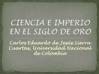 Carlos Eduardo de Jesús Sierra Cuartas, Universidad Nacional de Colombia CIENCIA E IMPERIO EN EL SIGLO DE ORO 