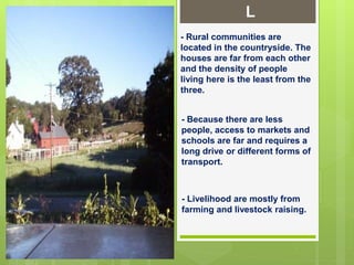 L
- Rural communities are
located in the countryside. The
houses are far from each other
and the density of people
living here is the least from the
three.
- Because there are less
people, access to markets and
schools are far and requires a
long drive or different forms of
transport.
- Livelihood are mostly from
farming and livestock raising.
 