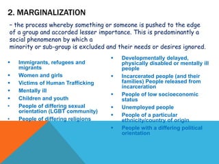  Immigrants, refugees and
migrants
 Women and girls
 Victims of Human Trafficking
 Mentally ill
 Children and youth
• People of differing sexual
orientation (LGBT community)
• People of differing religions
 Developmentally delayed,
physically disabled or mentally ill
people
 Incarcerated people (and their
families) People released from
incarceration
 People of low socioeconomic
status
 Unemployed people
 People of a particular
ethnicity/country of origin
 People with a differing political
orientation
2. MARGINALIZATION
– the process whereby something or someone is pushed to the edge
of a group and accorded lesser importance. This is predominantly a
social phenomenon by which a
minority or sub-group is excluded and their needs or desires ignored.
 
