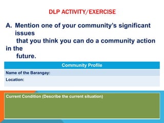 DLP ACTIVITY/EXERCISE
A. Mention one of your community’s significant
issues
that you think you can do a community action
in the
future.
B. Complete the table.
Community Profile
Name of the Barangay:
Location:
Current Condition (Describe the current situation)
 