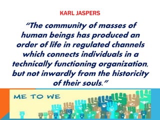 KARL JASPERS
“The community of masses of
human beings has produced an
order of life in regulated channels
which connects individuals in a
technically functioning organization,
but not inwardly from the historicity
of their souls.”
 