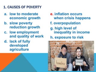 a. low to moderate
economic growth
b. slow poverty
reduction growth
c. low employment
and quality of work
d. lack of fully
developed
agriculture
e. inflation occurs
when crisis happens
f. overpopulation
g. high level of
inequality in income
h. exposure to risk
1. CAUSES OF POVERTY
 