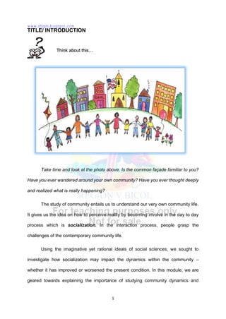 1
TITLE/ INTRODUCTION
Take time and look at the photo above. Is the common façade familiar to you?
Have you ever wandered around your own community? Have you ever thought deeply
and realized what is really happening?
The study of community entails us to understand our very own community life.
It gives us the idea on how to perceive reality by becoming involve in the day to day
process which is socialization. In the interaction process, people grasp the
challenges of the contemporary community life.
Using the imaginative yet rational ideals of social sciences, we sought to
investigate how socialization may impact the dynamics within the community –
whether it has improved or worsened the present condition. In this module, we are
geared towards explaining the importance of studying community dynamics and
Think about this…
www.shsph.blogspot.com
 