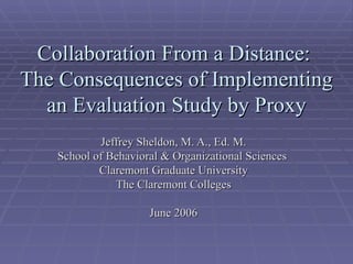 Collaboration From a Distance:
The Consequences of Implementing
  an Evaluation Study by Proxy
           Jeffrey Sheldon, M. A., Ed. M.
   School of Behavioral & Organizational Sciences
           Claremont Graduate University
              The Claremont Colleges

                     June 2006
 
