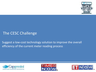 The CESC Challenge
Suggest a low-cost technology solution to improve the overall
efficiency of the current meter reading process

 