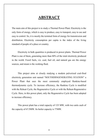 3
ABSTRACT
The main aim of this project is to study a Thermal Power Plant. Electricity is the
only form of energy, which is easy to produce, easy to transport, easy to use and
easy to control. So, it is mostly the terminal form of energy for transmission and
distribution. Electricity consumption per capita is the index of the living
standard of people of a place or country.
Electricity in bulk quantities is produced in power plants. Thermal Power
Plant is one of them, generating more than 80% of the total electricity produced
in the world. Fossil fuels, viz. coal, fuel oil, and natural gas are the energy
sources, and steam is the working fluid.
This project aims at closely studying a modern pulverized coal-fired
electricity generation unit named a
Power Plant that uses the most commonly employed Rankine-based
thermodynamic cycle. To increase efficiency, the Rankine Cycle is modified
with the Reheat Cycle, the Regenerative Cycle or with the Reheat-Regenerative
Cycle. Here, in this power plant, only the Regenerative Cycle has been adopted
to increase efficiency.
This power plant has a total capacity of 135 MW, with two units each of
the capacity of 67.5MW. Its boiler capacity is 77MW.
 