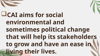 CAI aims for social
environmental and
sometimes political change
that will help its stakeholders
to grow and have an ease in
living their lives.
 