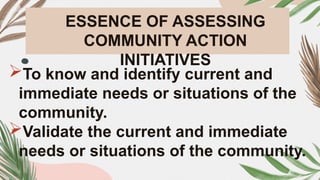 ESSENCE OF ASSESSING
COMMUNITY ACTION
INITIATIVES
To know and identify current and
immediate needs or situations of the
community.
Validate the current and immediate
needs or situations of the community.
 