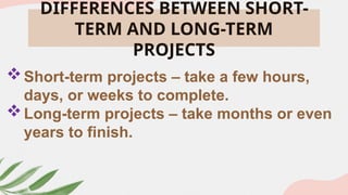 DIFFERENCES BETWEEN SHORT-
TERM AND LONG-TERM
PROJECTS
Short-term projects – take a few hours,
days, or weeks to complete.
Long-term projects – take months or even
years to finish.
 
