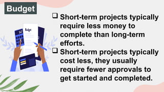 Budget
 Short-term projects typically
require less money to
complete than long-term
efforts.
 Short-term projects typically
cost less, they usually
require fewer approvals to
get started and completed.
 