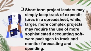  Short term project leaders may
simply keep track of expendi-
tures in a spreadsheet, while,
larger, more complex projects
may require the use of more
sophisticated accounting soft-
ware packages to track and
monitor forecasting and
spending.
 