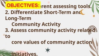 1. Explain different assessing tools.
2. Differentiate Short-Term and
Long-Term
Community Activity
3. Assess community activity related
to
core values of community action
initiatives.
OBJECTIVES:
 