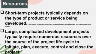 Resources
 Short-term projects typically depends on
the type of product or service being
developed. Mas kokonti yung project kokonti ang pangangailangang tao na kailangan para ma-complete yung
project.
 Large, complicated development projects
typically require numerous resources over
the course of the project life cycle to
initiate, plan, execute, control and close the
project.
 