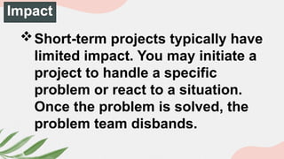 Impact
Short-term projects typically have
limited impact. You may initiate a
project to handle a specific
problem or react to a situation.
Once the problem is solved, the
problem team disbands.
 