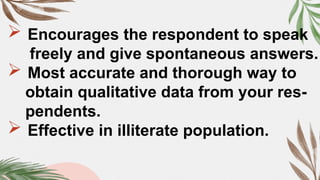  Encourages the respondent to speak
freely and give spontaneous answers.
 Most accurate and thorough way to
obtain qualitative data from your res-
pendents.
 Effective in illiterate population.
 