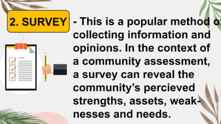2. SURVEY - This is a popular method of
collecting information and
opinions. In the context of
a community assessment,
a survey can reveal the
community’s percieved
strengths, assets, weak-
nesses and needs.
 