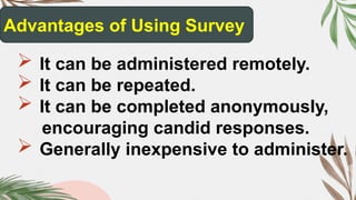 Advantages of Using Survey
 It can be administered remotely.
 It can be repeated.
 It can be completed anonymously,
encouraging candid responses.
 Generally inexpensive to administer.
 