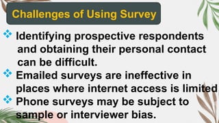 Challenges of Using Survey
 Identifying prospective respondents
and obtaining their personal contact
can be difficult.
 Emailed surveys are ineffective in
places where internet access is limited
 Phone surveys may be subject to
sample or interviewer bias.
 