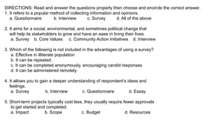 DIRECTIONS: Read and answer the questions properly then choose and encircle the correct answer.
1. It refers to a popular method of collecting information and opinions.
a. Questionnaire b. Interview c. Survey d. All of the above
2. It aims for a social, environmental, and sometimes political change that
will help its stakeholders to grow and have an ease in living their lives.
a. Survey b. Core Values c. Community Action Initiatives d. Interview
3. Which of the following is not included in the advantages of using a survey?
a. Effective in illiterate population
b. It can be repeated.
c. It can be completed anonymously, encouraging candid responses
d. It can be administered remotely.
4. It allows you to gain a deeper understanding of respondent’s ideas and
feelings.
a. Survey b. Interview c. Questionnaire d. Essay
5. Short-term projects typically cost less, they usually require fewer approvals
to get started and completed.
a. Impact b. Scope c. Budget d. Resources
 