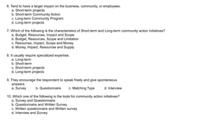 6. Tend to have a larger impact on the business, community, or employees.
a. Short-term projects
b. Short-term Community Action
c. Long-term Community Program
d. Long-term projects
7. Which of the following is the characteristics of Short-term and Long-term community action initiatives?
a. Budget, Resources, Impact and Scope
b. Budget, Resources, Scope and Limitation
c. Resources, Impact, Scope and Money
d. Money, Impact, Resources and Supply
8. It usually require specialized expertise.
a. Long-term
b. Short-term
c. Short-term projects
d. Long-term projects
9. They encourage the respondent to speak freely and give spontaneous
answers.
a. Survey b. Questionnaire c. Matching Type d. Interview
10. Which one of the following is the tools for community action initiatives?
a. Survey and Questionnaire
b. Questionnaire and Written Survey
c. Written questionnaire and Written survey
d. Interview and Survey
 