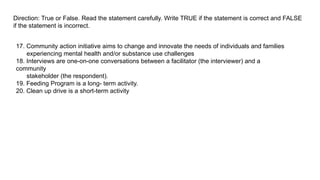Direction: True or False. Read the statement carefully. Write TRUE if the statement is correct and FALSE
if the statement is incorrect.
17. Community action initiative aims to change and innovate the needs of individuals and families
experiencing mental health and/or substance use challenges
18. Interviews are one-on-one conversations between a facilitator (the interviewer) and a
community
stakeholder (the respondent).
19. Feeding Program is a long- term activity.
20. Clean up drive is a short-term activity
 