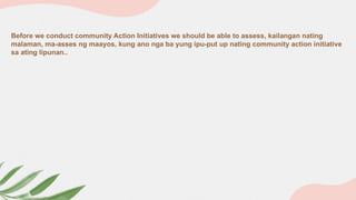 Before we conduct community Action Initiatives we should be able to assess, kailangan nating
malaman, ma-asses ng maayos, kung ano nga ba yung ipu-put up nating community action initiative
sa ating lipunan..
 