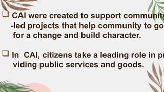  CAI were created to support community
-led projects that help community to go
for a change and build character.
 In CAI, citizens take a leading role in pr
viding public services and goods.
 