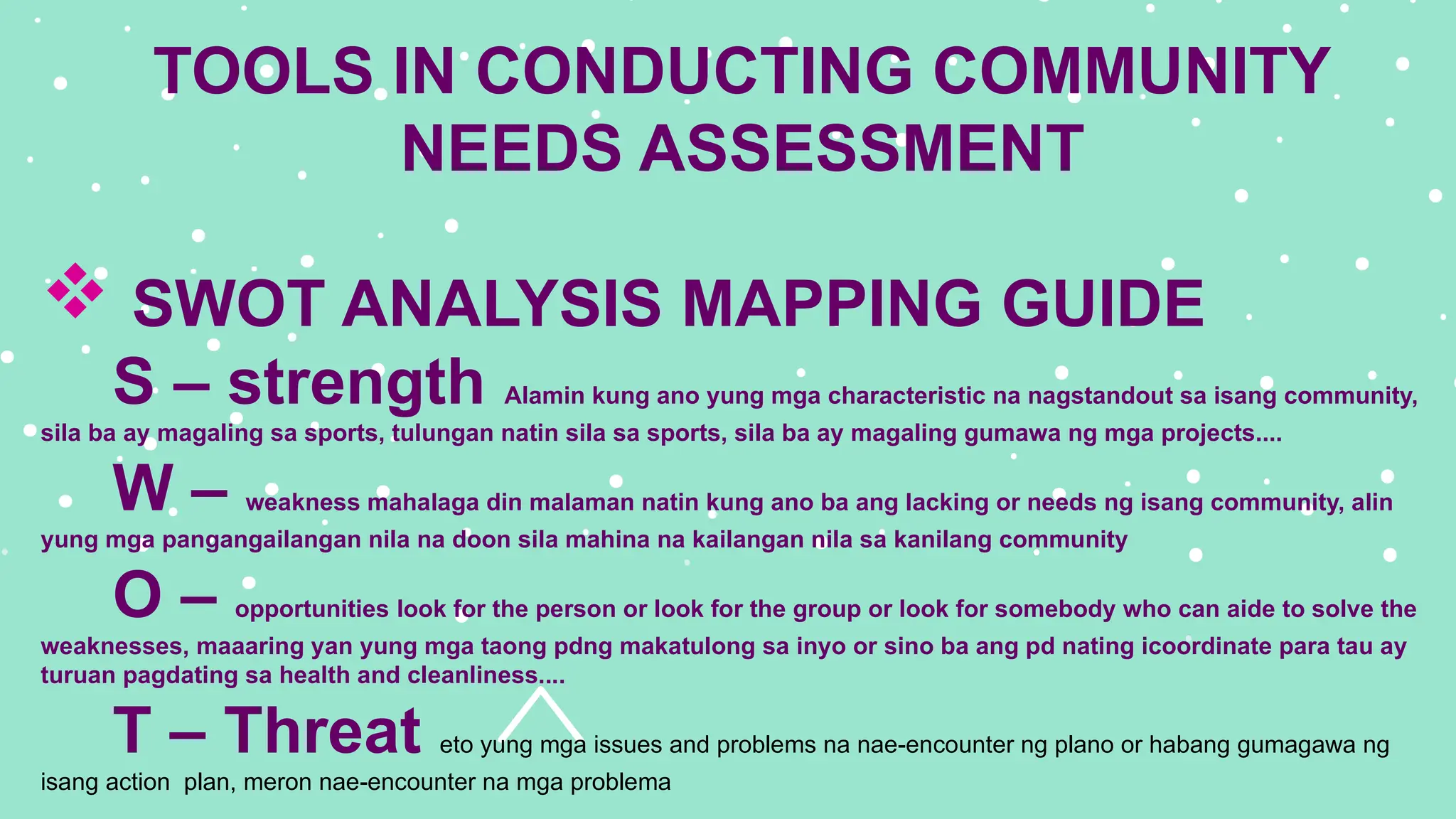 TOOLS IN CONDUCTING COMMUNITY
NEEDS ASSESSMENT
 SWOT ANALYSIS MAPPING GUIDE
S – strength Alamin kung ano yung mga characteristic na nagstandout sa isang community,
sila ba ay magaling sa sports, tulungan natin sila sa sports, sila ba ay magaling gumawa ng mga projects....
W – weakness mahalaga din malaman natin kung ano ba ang lacking or needs ng isang community, alin
yung mga pangangailangan nila na doon sila mahina na kailangan nila sa kanilang community
O – opportunities look for the person or look for the group or look for somebody who can aide to solve the
weaknesses, maaaring yan yung mga taong pdng makatulong sa inyo or sino ba ang pd nating icoordinate para tau ay
turuan pagdating sa health and cleanliness....
T – Threat eto yung mga issues and problems na nae-encounter ng plano or habang gumagawa ng
isang action plan, meron nae-encounter na mga problema
 