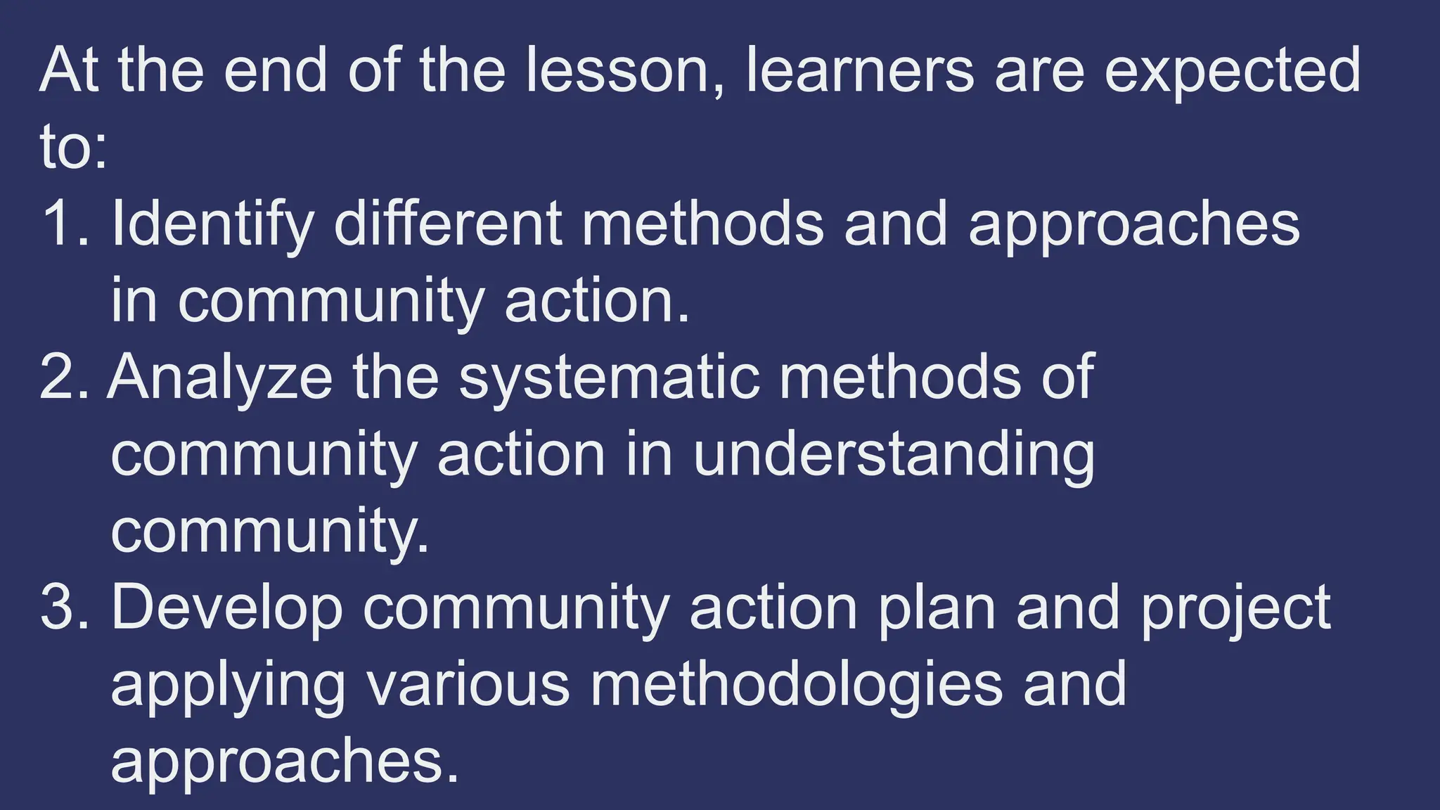 At the end of the lesson, learners are expected
to:
1. Identify different methods and approaches
in community action.
2. Analyze the systematic methods of
community action in understanding
community.
3. Develop community action plan and project
applying various methodologies and
approaches.
 