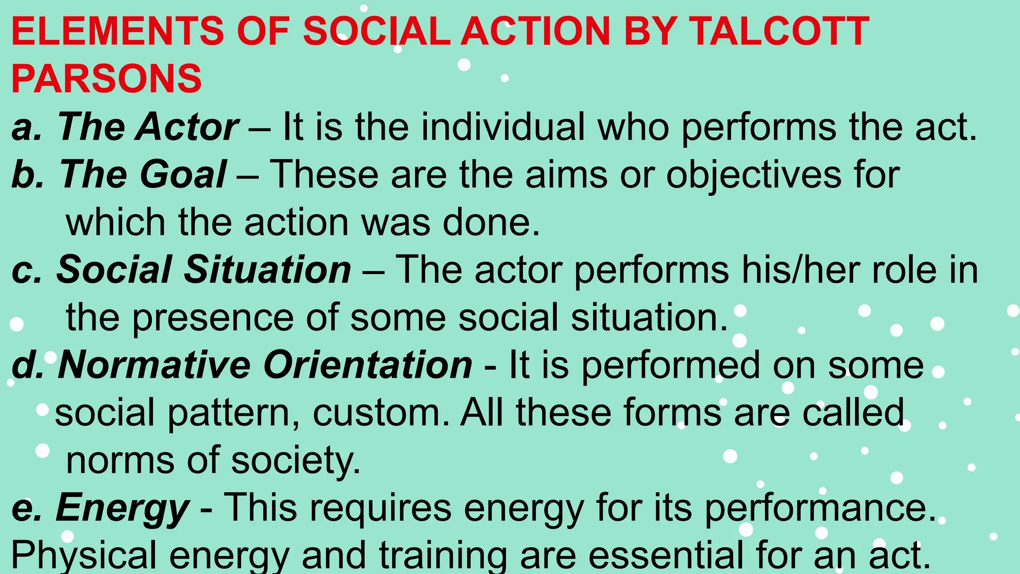 ELEMENTS OF SOCIAL ACTION BY TALCOTT
PARSONS
a. The Actor – It is the individual who performs the act.
b. The Goal – These are the aims or objectives for
which the action was done.
c. Social Situation – The actor performs his/her role in
the presence of some social situation.
d. Normative Orientation - It is performed on some
social pattern, custom. All these forms are called
norms of society.
e. Energy - This requires energy for its performance.
Physical energy and training are essential for an act.
 