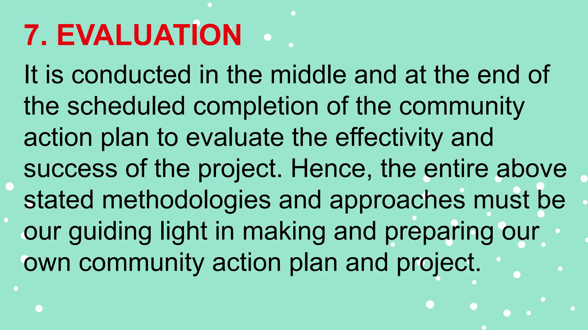 7. EVALUATION
It is conducted in the middle and at the end of
the scheduled completion of the community
action plan to evaluate the effectivity and
success of the project. Hence, the entire above
stated methodologies and approaches must be
our guiding light in making and preparing our
own community action plan and project.
 