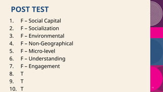 13
POST TEST
1. F – Social Capital
2. F – Socialization
3. F – Environmental
4. F – Non-Geographical
5. F – Micro-level
6. F – Understanding
7. F – Engagement
8. T
9. T
10. T
 